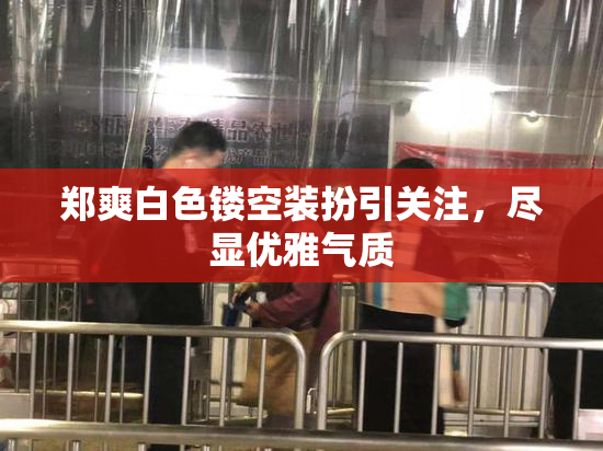 郑爽白色镂空装扮引关注，尽显优雅气质