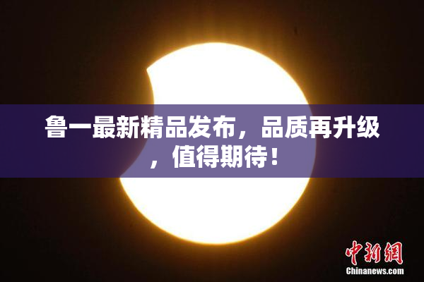 鲁一最新精品发布，品质再升级，值得期待！