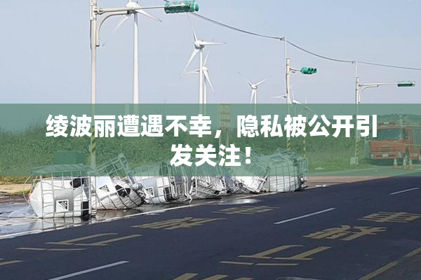 绫波丽遭遇不幸，隐私被公开引发关注！