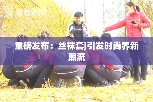 重磅发布：丝袜套j引发时尚界新潮流