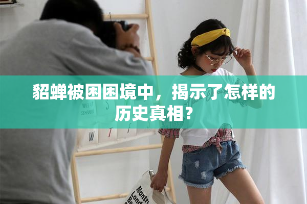 貂蝉被困困境中，揭示了怎样的历史真相？