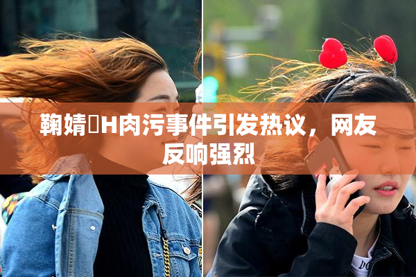 鞠婧祎H肉污事件引发热议，网友反响强烈