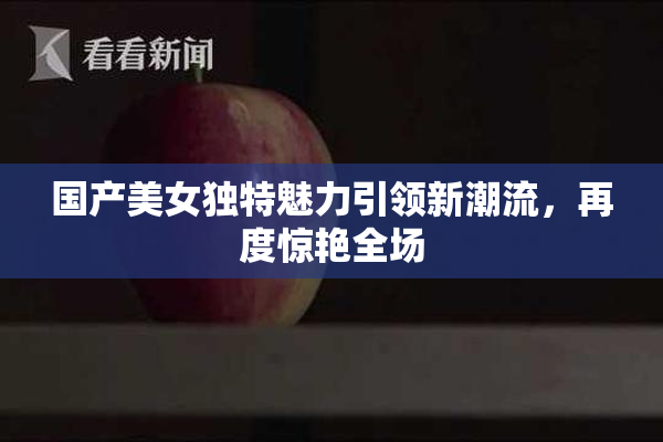 国产美女独特魅力引领新潮流，再度惊艳全场