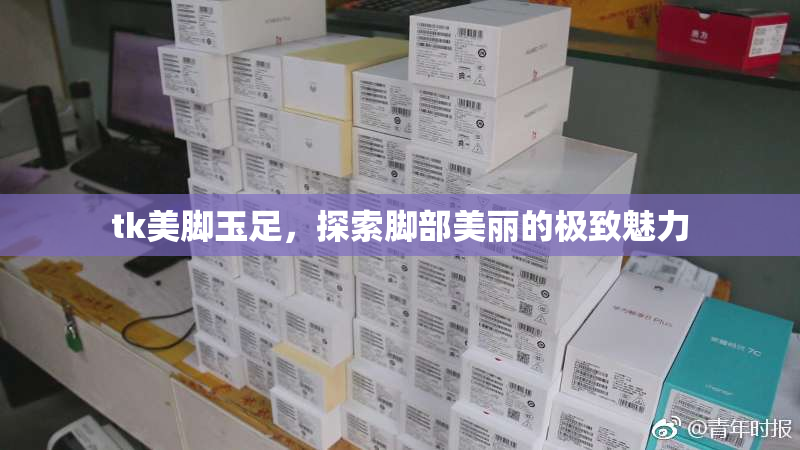 tk美脚玉足，探索脚部美丽的极致魅力