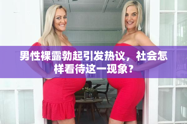男性裸露勃起引发热议，社会怎样看待这一现象？