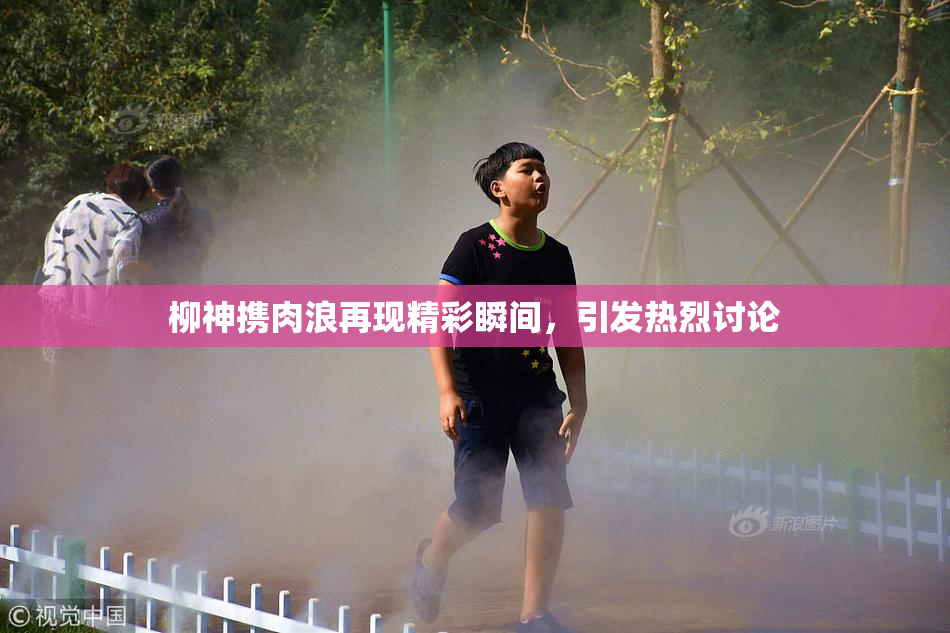 柳神携肉浪再现精彩瞬间，引发热烈讨论