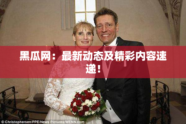 黑瓜网：最新动态及精彩内容速递！