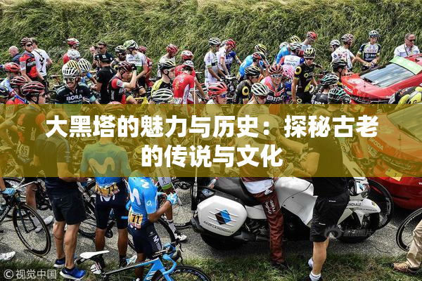 大黑塔的魅力与历史：探秘古老的传说与文化