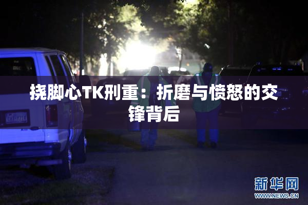 挠脚心TK刑重：折磨与愤怒的交锋背后