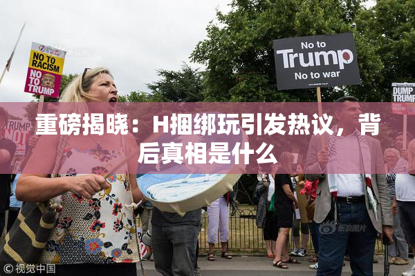重磅揭晓：H捆绑玩引发热议，背后真相是什么