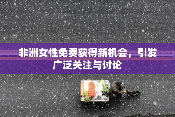 非洲女性免费获得新机会，引发广泛关注与讨论