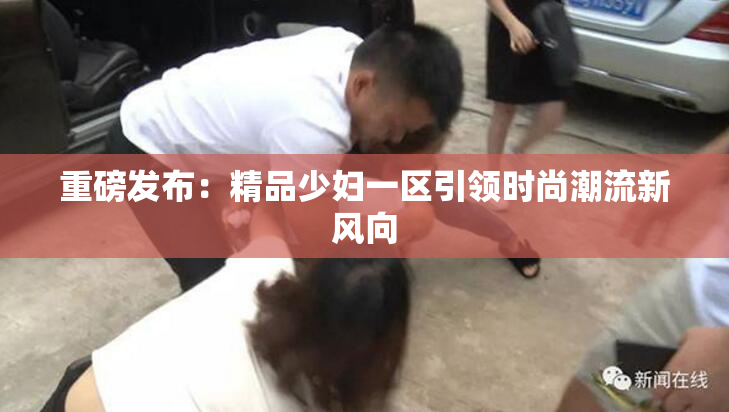 重磅发布：精品少妇一区引领时尚潮流新风向