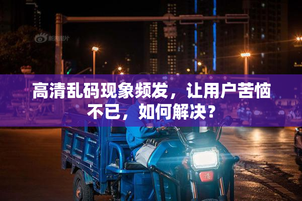 高清乱码现象频发，让用户苦恼不已，如何解决？