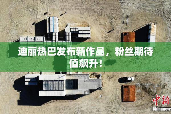 迪丽热巴发布新作品，粉丝期待值飙升！