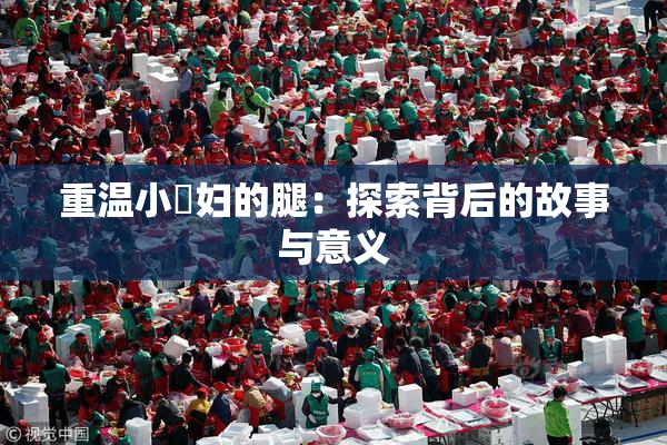 重温小婬妇的腿：探索背后的故事与意义