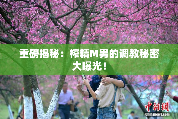 重磅揭秘：榨精M男的调教秘密大曝光！