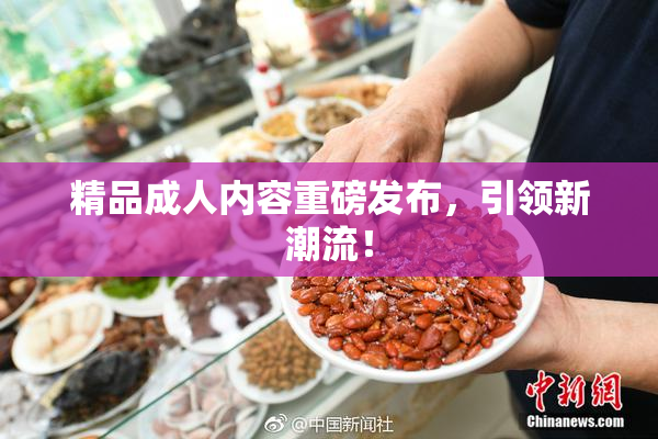 精品成人内容重磅发布，引领新潮流！