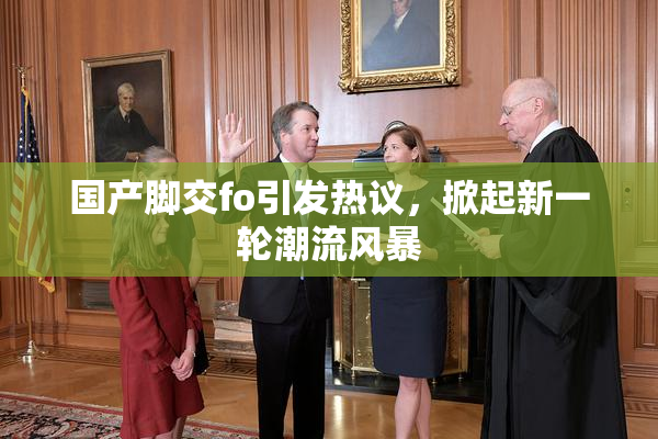 国产脚交fo引发热议，掀起新一轮潮流风暴