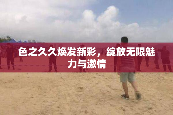 色之久久焕发新彩，绽放无限魅力与激情