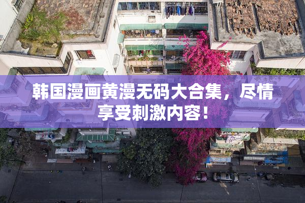 韩国漫画黄漫无码大合集，尽情享受刺激内容！