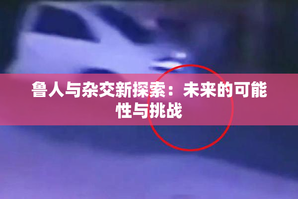 鲁人与杂交新探索：未来的可能性与挑战