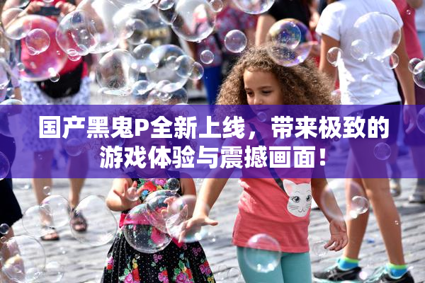 国产黑鬼P全新上线，带来极致的游戏体验与震撼画面！