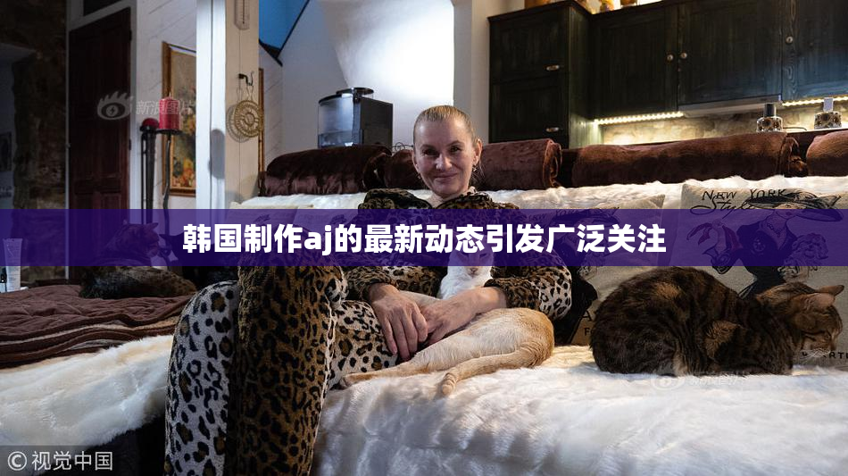 韩国制作aj的最新动态引发广泛关注