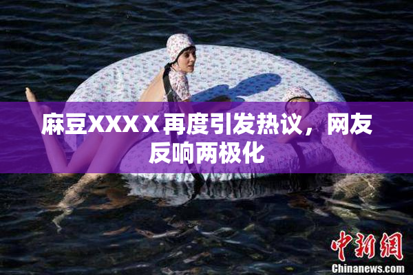 麻豆XXXⅩ再度引发热议，网友反响两极化
