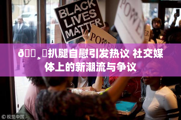 🌸‌扒腿自慰引发热议 社交媒体上的新潮流与争议