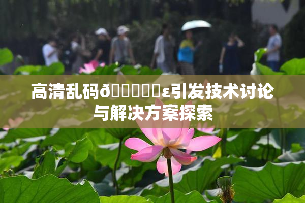高清乱码🔞❌‌ε引发技术讨论与解决方案探索