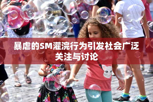 暴虐的SM灌浣行为引发社会广泛关注与讨论