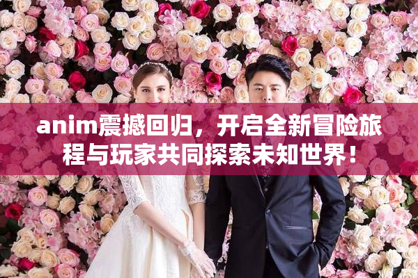 anim震撼回归，开启全新冒险旅程与玩家共同探索未知世界！