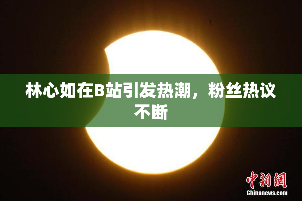 林心如在B站引发热潮，粉丝热议不断