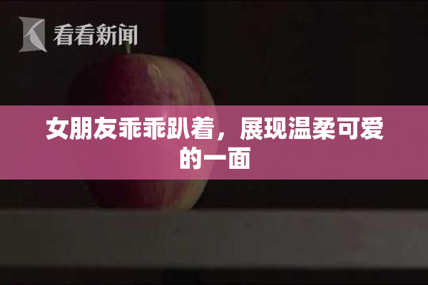 女朋友乖乖趴着，展现温柔可爱的一面
