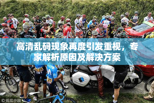 高清乱码现象再度引发重视，专家解析原因及解决方案