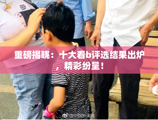 重磅揭晓：十大看b评选结果出炉，精彩纷呈！