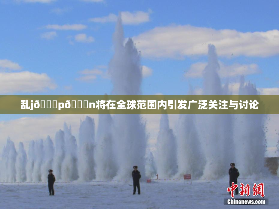 乱j🈚p🈚n将在全球范围内引发广泛关注与讨论