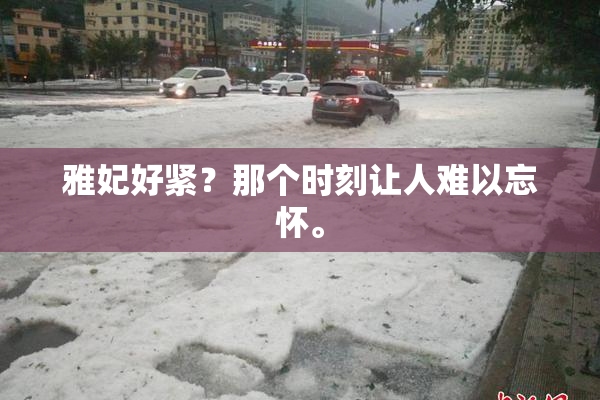 雅妃好紧？那个时刻让人难以忘怀。