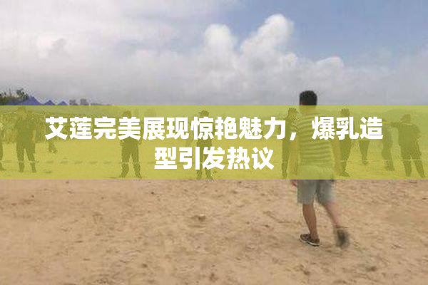 艾莲完美展现惊艳魅力，爆乳造型引发热议