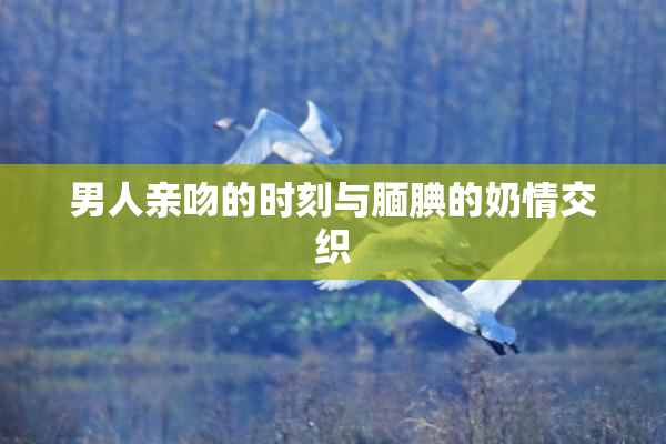 男人亲吻的时刻与腼腆的奶情交织