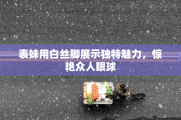 表妹用白丝脚展示独特魅力，惊艳众人眼球