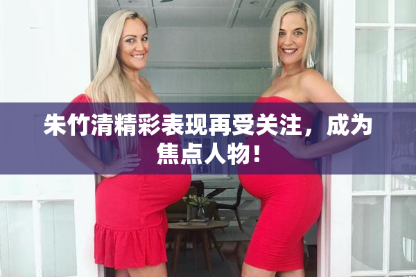 朱竹清精彩表现再受关注，成为焦点人物！