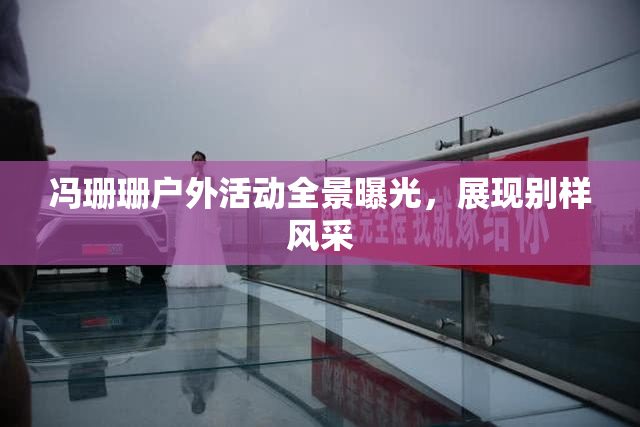 冯珊珊户外活动全景曝光，展现别样风采