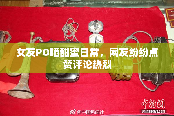 女友PO晒甜蜜日常，网友纷纷点赞评论热烈