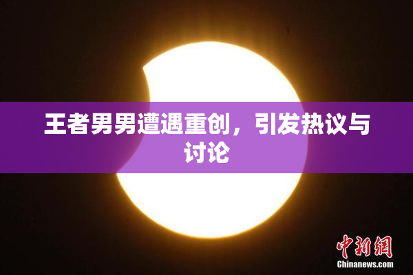 王者男男遭遇重创，引发热议与讨论