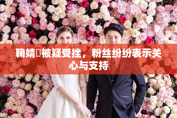 鞠婧祎被疑受挫，粉丝纷纷表示关心与支持