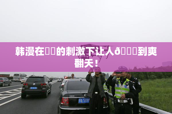 韩漫在❌‌的刺激下让人🔞到爽翻天！