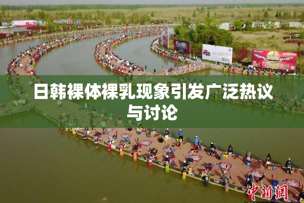 日韩裸体裸乳现象引发广泛热议与讨论