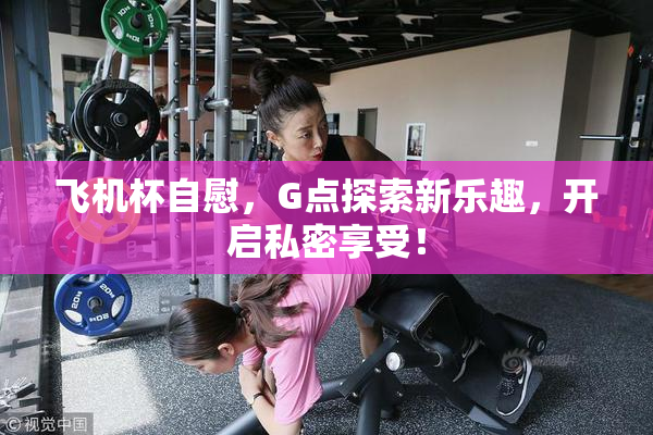 飞机杯自慰，G点探索新乐趣，开启私密享受！