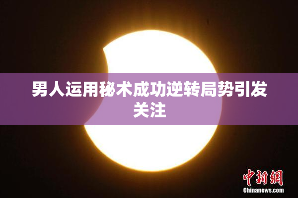 男人运用秘术成功逆转局势引发关注